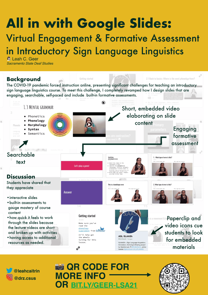 Image of POSTER C3.  
Background image: Mostly transparent grid of a slide deck. There is a mix of images and text but these are mostly indiscernible because of the transparency.

First slide screenshot:
Screenshot of a slide labeled “1.3 Mental Grammar.” Bullets on the slide read “Phonetics, Phonology, Morphology, Syntax, Semantics”. The middle three are bolded. Next to the bullet list is  an image of concentric circles reiterating these levels of linguistic structure. Next to the image is the thumbnail of a video. There is a small video icon in the top right corner of this slide.

Slide thumbnails screenshot:
Images of slides with an informal, formative assessment built into the slides. The first reads “Let’s Play a Game”, the next has instructions for the activity and the third has the first question. Next there is a slide that says “Answer,” followed by the slide with the answer to the question posed two slides prior.

Final slide screenshot: Screenshot of a slide labeled “Getting Started” with text below it, some of which is a different color indicating the presence of a hyperlink. Next to the text there’s a screenshot of the Twitter Profile for ASL SLAASh, which students are directed to through the hyperlink on the slide.  There is a paperclip logo at the bottom of the slide indicating embedded materials.